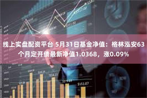 线上实盘配资平台 5月31日基金净值：格林泓安63个月定开债最新净值1.0368，涨0.09%