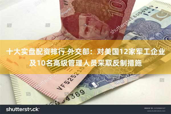 十大实盘配资排行 外交部：对美国12家军工企业及10名高级管理人员采取反制措施