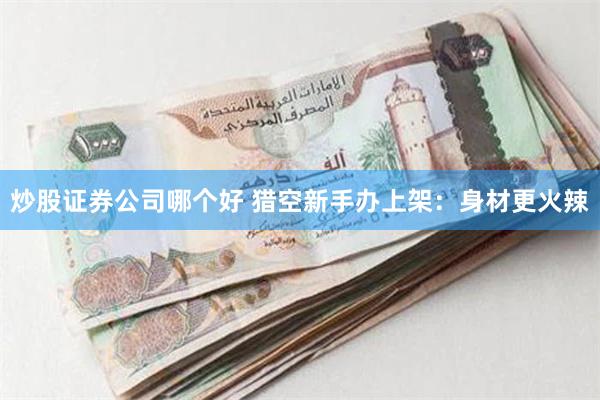 炒股证券公司哪个好 猎空新手办上架：身材更火辣