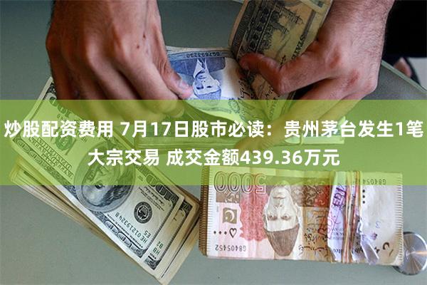 炒股配资费用 7月17日股市必读：贵州茅台发生1笔大宗交易 成交金额439.36万元