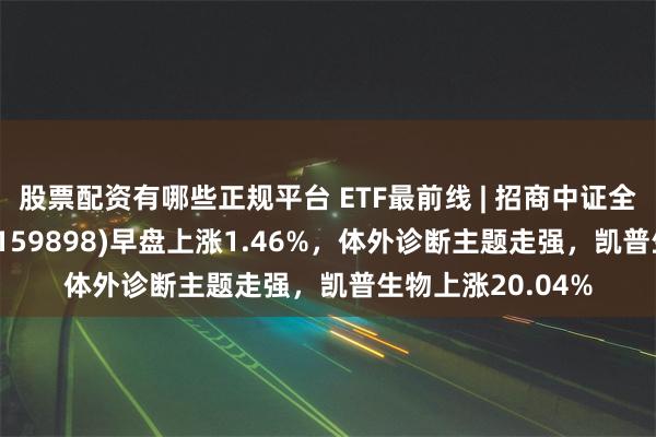 股票配资有哪些正规平台 ETF最前线 | 招商中证全指医疗器械ETF(159898)早盘上涨1.46%，体外诊断主题走强，凯普生物上涨20.04%